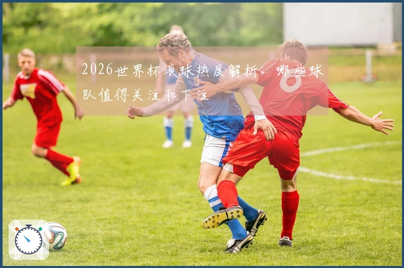 2026世界杯滚球热度解析，哪些球队值得关注和下注