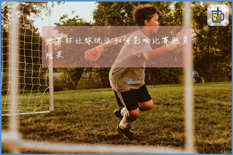 世界杯让球玩法如何影响比赛胜负结果