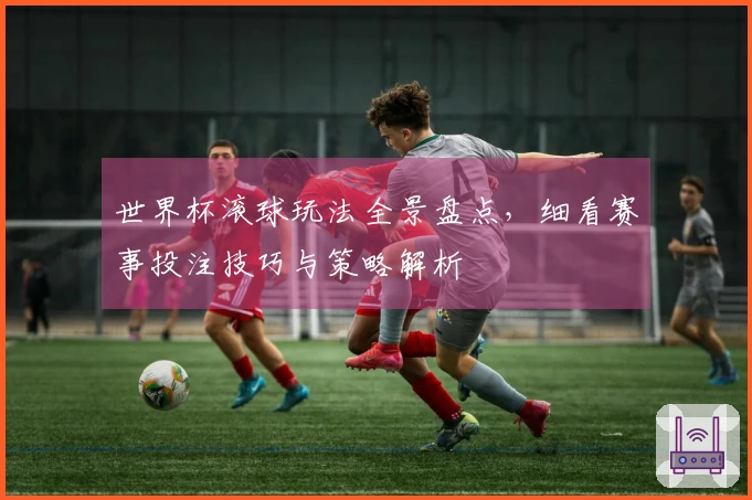 世界杯滚球玩法全景盘点，细看赛事投注技巧与策略解析